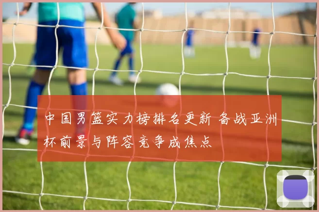 中国男篮实力榜排名更新 备战亚洲杯前景与阵容竞争成焦点