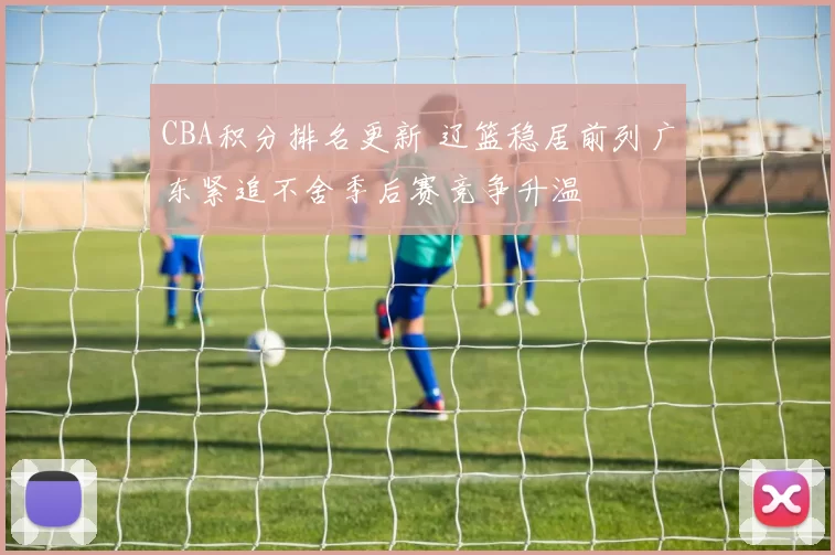 CBA积分排名更新 辽篮稳居前列广东紧追不舍季后赛竞争升温