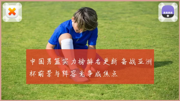 中国男篮实力榜排名更新 备战亚洲杯前景与阵容竞争成焦点