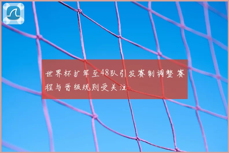 世界杯扩军至48队引发赛制调整 赛程与晋级规则受关注