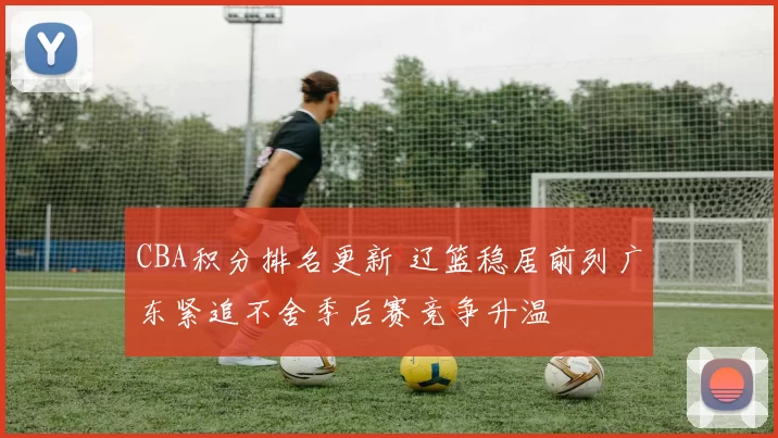 CBA积分排名更新 辽篮稳居前列广东紧追不舍季后赛竞争升温