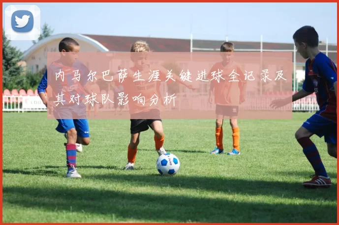 内马尔巴萨生涯关键进球全记录及其对球队影响分析