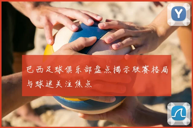 巴西足球俱乐部盘点揭示联赛格局与球迷关注焦点