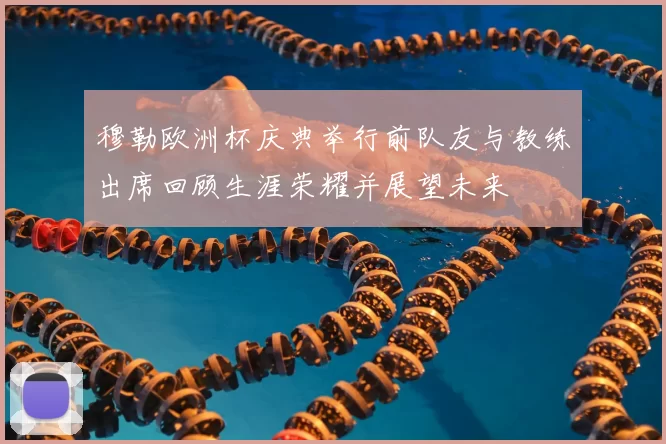 穆勒欧洲杯庆典举行前队友与教练出席回顾生涯荣耀并展望未来