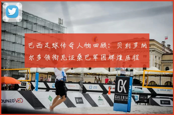 巴西足球传奇人物回顾：贝利罗纳尔多领衔见证桑巴军团辉煌历程