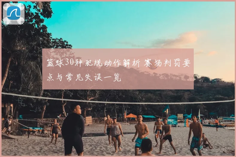 篮球30种犯规动作解析 赛场判罚要点与常见失误一览