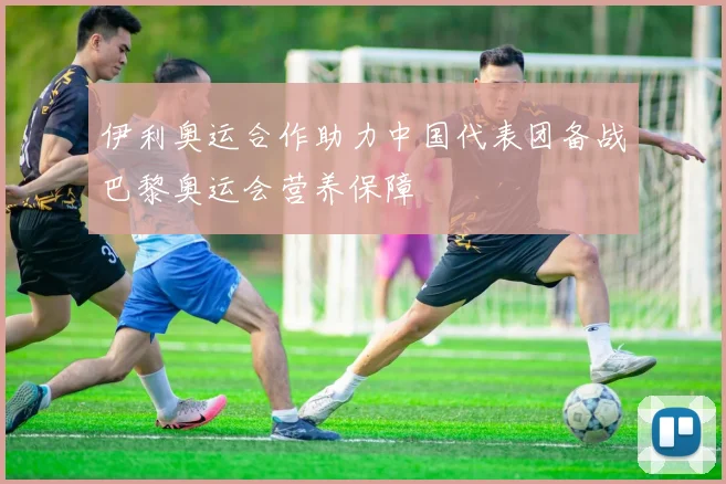 伊利奥运合作助力中国代表团备战巴黎奥运会营养保障