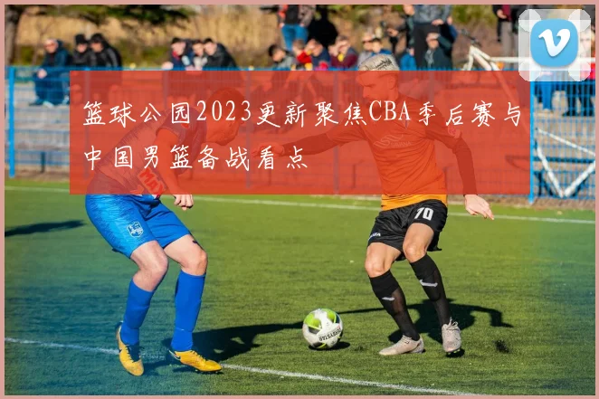篮球公园2023更新聚焦CBA季后赛与中国男篮备战看点
