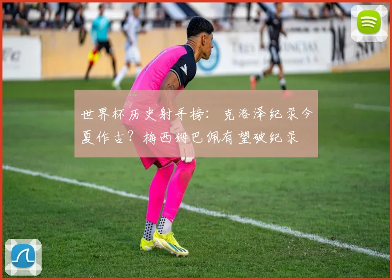 世界杯历史射手榜:克洛泽纪录今夏作古?梅西姆巴佩有望破纪录