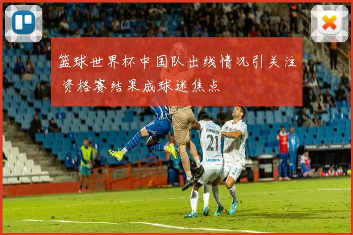 篮球世界杯中国队出线情况引关注 资格赛结果成球迷焦点