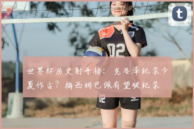 世界杯历史射手榜:克洛泽纪录今夏作古?梅西姆巴佩有望破纪录