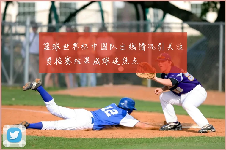 篮球世界杯中国队出线情况引关注 资格赛结果成球迷焦点