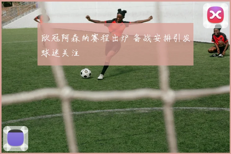 欧冠阿森纳赛程出炉 备战安排引发球迷关注