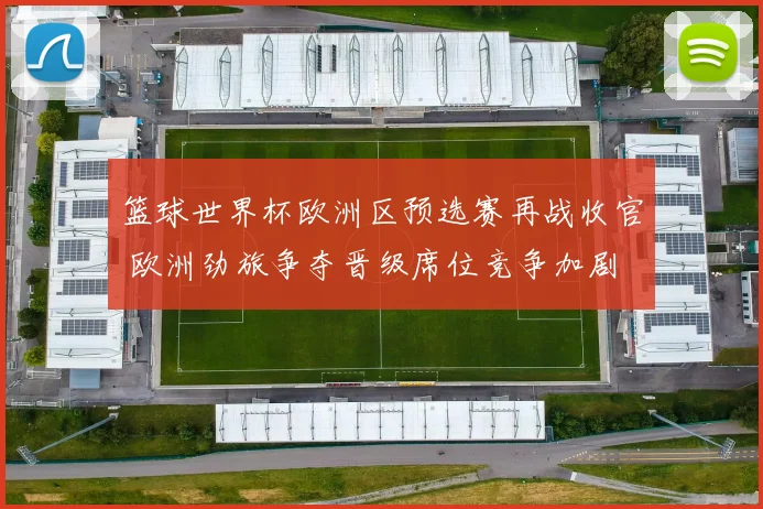 篮球世界杯欧洲区预选赛再战收官 欧洲劲旅争夺晋级席位竞争加剧