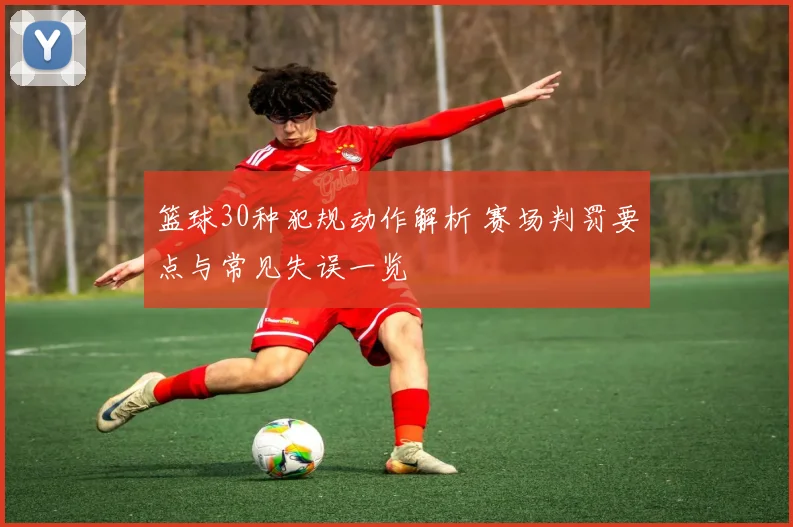篮球30种犯规动作解析 赛场判罚要点与常见失误一览