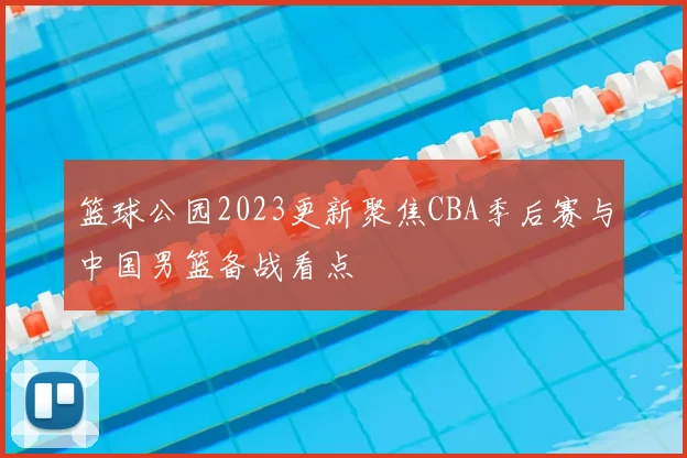 篮球公园2023更新聚焦CBA季后赛与中国男篮备战看点