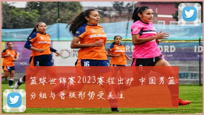 篮球世锦赛2023赛程出炉 中国男篮分组与晋级形势受关注